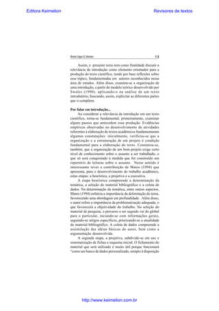 Editora Keimelion

Revisores de textos

Revista Língua & Literatura

13

Assim, o presente texto tem como finalidade discutir a
relevância da introdução como elemento orientador para a
produção do texto científico, tendo por base reflexões sobre
esse tópico, fundamentadas em autores reconhecidos nessa
área de estudos. Além disso, examina-se a organização de
uma introdução, a partir do modelo teórico desenvolvido por
Swales (1990), aplicando-o na análise de um texto
introdutório, buscando, assim, explicitar as diferentes partes
que o compõem.
Por falar em introdução...
Ao considerar a relevância da introdução em um texto
científico, torna-se fundamental, primeiramente, examinar
alguns passos que antecedem essa produção. Evidências
empíricas observadas no desenvolvimento de atividades
referentes à elaboração de textos acadêmicos fundamentaram
algumas constatações: inicialmente, verificou-se que a
organização e a estruturação de um projeto é condição
fundamental para a elaboração do texto. Constatou-se,
também, que a organização de um bom projeto exige certo
nível de conhecimento sobre o assunto a ser trabalhado, o
que só será conquistado à medida que for construído um
repertório de leituras sobre o assunto. Nesse sentido é
interessante rever a contribuição de Matos (1994) que
apresenta, para o desenvolvimento do trabalho acadêmico,
estas etapas: a heurística, a projetiva e a executiva.
A etapa heurística compreende a determinação da
temática, a seleção do material bibliográfico e a coleta de
dados. Na determinação da temática, entre outros aspectos,
Matos (1994) enfatiza a importância da delimitação do tema,
favorecendo uma abordagem em profundidade. Além disso,
o autor refere a importância da problematização adequada, o
que favorecerá a objetividade do trabalho. Na seleção do
material de pesquisa, o percurso a ser seguido vai do global
para o particular, inciando-se com informações gerais,
seguindo-se artigos específicos, priorizando-se a atualidade
do material bibliográfico. A coleta de dados compreende a
assimilação das idéias básicas do autor, bem como a
argumentação desenvolvida.
A segunda etapa, a projetiva, subdivide-se em uso e
sistematização de fichas e esquema inicial. O fichamento do
material que será utilizado é muito útil porque funcionará
“como um banco de dados personalizado, sempre à disposição

http://www.keimelion.com.br

 