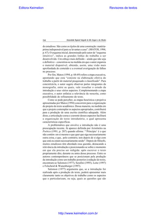 Editora Keimelion

14

Revisores de textos

Universidade Regional Integrada do Alto Uruguai e das Missões

do estudioso. São como os tijolos de uma construção: matériaprima indispensável para se levantar a casa”. (MATOS, 1994,
p. 67). O esquema inicial, denominado pelo autor de “esquema
intuitivo”, indica as grandes linhas do trabalho a ser
desenvolvido. Um esboço mais definido – ainda que não seja
o definitivo – concretiza-se na medida em que o autor organiza
o material disponível, obtendo, assim, uma visão mais
aprofundada do conteúdo e a eventual averiguação de falhas
no processo.
Por fim, Matos (1994, p. 68-69) refere a etapa executiva,
apontando que esta “consiste na elaboração efetiva do
trabalho a partir do material pesquisado e classificado”. Para
concretizá-la, o autor sugere observar partes integrantes da
monografia, entre as quais, vale ressaltar o estudo da
introdução e seus vários aspectos. Complementando a etapa
executiva, o autor enfatiza a relevância da reescrita, como
possibilidade de refinamento do texto.
Como se pode perceber, as etapas heurística e projetiva
apresentadas por Matos (1994) concorrem para a organização
do projeto do texto acadêmico. Dessa maneira, na medida em
que o projeto contemplar os aspectos apropriados, contribuirá
para a produção de uma escrita científica adequada. Além
disso, a articulação coesa e coerente desses aspectos facilitará
a organização do texto introdutório, o qual apresenta
características específicas.
A problemática que envolve a introdução não é uma
preocupação recente. Já aparece definida por Aristóteles na
Poética (1991, p. 207) quando afirma: “‘Princípio’ é o que
não contém em si mesmo o que quer que siga necessariamente
outra coisa, e que, pelo contrário, tem depois de si algo com
que está ou estará necessariamente unido”. Depois do filósofo,
muitos estudiosos têm abordado essa questão, destacando a
relevância da introdução e posicionando-se sobre o momento
em que ela precisa ser redigida: após escrever o texto
propriamente dito, durante ou antes desse processo. Entre os
autores contemporâneos que se posicionam pela produção
da introdução como um trabalho posterior à redação do texto,
encontram-se Salomon (1977), Serafini (1995), Leite (1997)
e Folscheid & Wunenburger (1997).
Salomon (1977) argumenta que, se a introdução for
realizada após a produção do texto, poderá apresentar mais
claramente tanto os objetivos do trabalho como os aspectos
que o particularizam, ou seja, quais as questões que são

http://www.keimelion.com.br

 