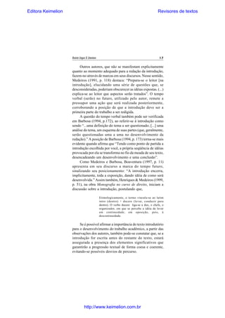 Editora Keimelion

Revisores de textos

Revista Língua & Literatura

17

Outros autores, que não se manifestam explicitamente
quanto ao momento adequado para a redação da introdução,
fazem-no através de marcas em seus discursos. Nesse sentido,
Medeiros (1991, p. 118) destaca: “Prepara-se o leitor [na
introdução], elucidando uma série de questões que, se
desconsideradas, poderiam obscurecer as idéias expostas. (...)
explica-se ao leitor que aspectos serão tratados”. O tempo
verbal (serão) no futuro, utilizado pelo autor, remete a
pressupor uma ação que será realizada posteriormente,
corroborando a posição de que a introdução deve ser a
primeira parte do trabalho a ser redigida.
A questão do tempo verbal também pode ser verificada
em Barbosa (1994, p.172), ao referir-se à introdução como
sendo “...uma definição do tema a ser questionado; [...] uma
análise do tema, um esquema de suas partes (que, geralmente,
serão questionadas uma a uma no desenvolvimento da
redação).” A posição de Barbosa (1994, p. 173) torna-se mais
evidente quando afirma que “Tendo como ponto de partida a
introdução escolhida por você, a própria seqüência de idéias
provocada por ela se transforma no fio da meada de seu texto,
desencadeando um desenvolvimento e uma conclusão”.
Como Medeiros e Barbosa, Boaventura (1997, p. 11)
apresenta em seu discurso a marca do tempo futuro,
sinalizando seu posicionamento: “A introdução encerra,
implicitamente, toda a exposição, dando idéia de como será
desenvolvida.” Assim também, Henriques & Medeiros (1999,
p. 51), na obra Monografia no curso de direito, iniciam a
discussão sobre a introdução, postulando que,
Etimologicamente, o termo vincula-se ao latim
intro (dentro) + ducere (levar, conduzir para
dentro). O verbo ducere liga-se a dux, o chefe, o
organizador, em que se percebe a idéia de levar
em continuidade, em oposição, pois, à
descontinuidade.

Se é possível afirmar a importância do texto introdutório
para o desenvolvimento do trabalho acadêmico, a partir das
observações dos autores, também pode-se constatar que, se a
introdução for escrita antes do restante do texto, estará
assegurada a presença dos elementos significativos que
garantirão a progressão textual de forma coesa e coerente,
evitando-se possíveis desvios de percurso.

http://www.keimelion.com.br

 