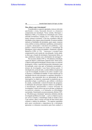 Editora Keimelion

18

Revisores de textos

Universidade Regional Integrada do Alto Uruguai e das Missões

Mas, afinal, o que é introdução?
Considerando os aspectos apontados, torna-se relevante
aprofundar o tema, buscando discutir os elementos
componentes da introdução. Nesse sentido, Henriques e
Medeiros (1999, p. 51) referem-se à introdução com o termo
utilizado em Retórica “exórdio, de ex + ordire (iniciar uma
trama, começar a tessitura)”. Com isso, ressaltam a idéia de
introdução como origem, ponto de partida. Os autores também
indicam as finalidades da introdução, quais sejam: enunciar
a tese; definir os termos; delimitar o problema; contextualizar
o assunto, destacando a relevância do problema, o que
justifica o desenvolvimento do estudo e a metodologia da
abordagem; expor o plano do trabalho e, finalmente, segundo
Medeiros (1991, p. 52), “interessar o receptor para
comprometê-lo com o ponto de vista abraçado. Assim, podese dizer que a função da introdução é basicamente fática, ou
seja, estabelecer contato com o destinatário da mensagem.”
Por seu turno, Köche (1997, p. 145) delineia a introdução
a partir do objetivo, enfatizando o papel do leitor. Santo assim,
o objetivo principal da introdução consiste situar, no contexto
da pesquisa, o leitor, o qual deverá perceber claramente o que
foi analisado, como e por quê, as limitações encontradas, o
alcance da investigação e suas bases teóricas gerais. A
introdução tem, acima de tudo, o caráter didático de apresentar
o que foi investigado, levando-se em conta o receptor a que
se destina e a finalidade do trabalho. O autor salienta que na
introdução devem estar presentes os seguintes elementos: o
problema, cuja enunciação deve ser apresentada de forma
interrogativa; os objetivos, anunciando os propósitos que se
pretendem atingir; a justificativa, que enfatiza a relevância
do estudo, considerando o desenvolvimento das pesquisas;
as definições dos principais aspectos relativos ao problema;
a metodologia, apresentando o roteiro utilizado na
investigação; o marco teórico que serviu de base; as hipóteses
ou possíveis soluções; e as limitações ou dificuldades
encontradas. Sintetizando seu posicionamento, Köche (1997,
p. 150) afirma que a introdução “apresenta e delimita a dúvida
investigada (problema de estudo – o quê), os objetivos (para
que serviu o estudo), a metodologia usada no estudo (como)
e que autores, obras e teorias serviram de base teórica para
construir a análise do problema...” Os aspectos apontados
pelo autor corroboram a importância de a introdução
apresentar os elementos necessários para bem conduzir o

http://www.keimelion.com.br

 