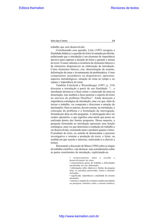Editora Keimelion

Revisores de textos

Revista Língua & Literatura

19

trabalho que será desenvolvido.
Corroborando essa questão, Leite (1997) recupera a
finalidade didática e a questão do leitor levantadas por Köche,
enfatizando que a introdução é um elemento de importância
decisiva para capturar a atenção do leitor e garantir a leitura
do texto. O autor salienta a existência de elementos básicos e
de elementos dispensáveis na elaboração da introdução.
Como elementos básicos, cita: determinação do assunto,
delimitação do tema e levantamento da problemática. Como
componentes secundários ou dispensáveis, apresenta:
aspectos metodológicos, situação do tema no tempo e no
espaço e importância do tema.
Também Folscheid e Wunenburger (1997, p. 218)
discutem a introdução a partir de sua finalidade: “... a
introdução destina-se a fazer entrar o enunciado do tema na
dissertação, mas também a fazer penetrar o espírito do leitor
no universo do problema filosófico”. Ainda destacam a
importância estratégica da introdução, uma vez que, além de
iniciar o trabalho, vai conquistar e direcionar a atenção do
destinatário. Para os autores, devem constar, na introdução, a
colocação do problema e a formulação da interrogação,
formada por duas ou três perguntas. A interrogação deve ter
caráter operatório, o que significa uma tarefa que possa ser
realizada dentro dos limites propostos. Dessa maneira, a
pergunta formulada na introdução apresenta uma função
estratégica, uma vez que determina a condução do trabalho a
ser desenvolvido, orientando tanto o produtor quanto o leitor.
O produtor do texto, no sentido de desencadear o processo
investigativo e orientar a produção do texto; o leitor, na
medida em que suscita o interesse, motivando-o a efetivar a
leitura.
Retomando a discussão de Matos (1994) sobre as etapas
do trabalho científico, vale destacar suas considerações sobre
as partes constituintes da introdução, explicitando-as:
• esclarecimentos sobre a escolha e
desenvolvimento do tema;
• características gerais do trabalho e dificuldades
encontradas em sua elaboração;
• informações sobre objetivos e limites da pesquisa
feita, os caminhos percorridos, fontes e métodos
utilizados;
• significado, importância e atualidade do assunto
abordado;
• notícias a respeito de eventuais estudos precedentes
ou pesquisas similares sobre a mesma temática,

http://www.keimelion.com.br

 
