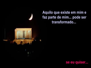 Aquilo que existe em mim e faz parte de mim... pode ser  transformado...  se eu quiser... 