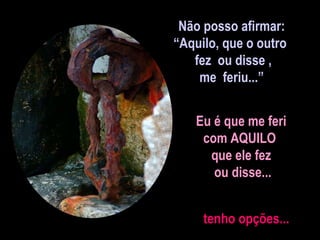 Não posso afirmar: “ Aquilo, que o outro  fez  ou disse , me  feriu...” Eu é que me feri  com AQUILO  que ele fez  ou disse... tenho opções... 