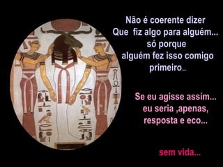 Não é coerente dizer  Que  fiz algo para alguém...  só porque alguém fez isso comigo primeiro ... Se eu agisse assim... eu seria ,apenas,  resposta e eco... sem vida...  