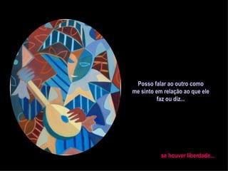 Posso falar ao outro como me sinto em relação ao que ele faz ou diz... se houver liberdade... 