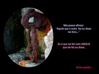 Não posso afirmar:
“Aquilo que o outro fez ou disse
me feriu...”

Eu é que me feri com AQUILO
que ele fez ou disse...

tenho opções...

 