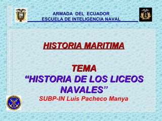 ARMADA DEL ECUADOR
ESCUELA DE INTELIGENCIA NAVAL
HISTORIA MARITIMAHISTORIA MARITIMA
TEMATEMA
“HISTORIA DE LOS LICEOS“HISTORIA DE LOS LICEOS
NAVALESNAVALES”
SUBP-IN Luis Pacheco Manya
 