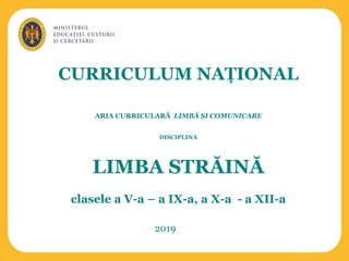 CURRICULUM NAȚIONAL
ARIA CURRICULARĂ LIMBĂ ȘI COMUNICARE
DISCIPLINA
LIMBA STRĂINĂ
clasele a V-a – a IX-a, a X-a - a XII-a
2019
 