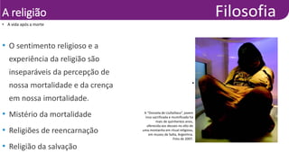 A religião
• A vida após a morte
• Natacha Pisarenko/Associated
Press/Glow Images
• O sentimento religioso e a
experiência da religião são
inseparáveis da percepção de
nossa mortalidade e da crença
em nossa imortalidade.
• Mistério da mortalidade
• Religiões de reencarnação
• Religião da salvação
A “Donzela de Llullaillaco”, jovem
inca sacrificada e mumificada há
mais de quinhentos anos,
oferecida aos deuses no alto de
uma montanha em ritual religioso,
em museu de Salta, Argentina.
Foto de 2007.
 