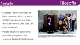 A religião
• O bem e o mal
•
Pascal
Manoukian/Sygma/Corbis/Latinstock
• O pecado: palavra derivada do
latim peccatum, vinda do verbo
peccare, que possui o sentido
moral de cometer uma falta, um
erro, um engano
• Pecado original: o pecado dos
primeiros pais poluiu para
sempre a descendência humana
Em foto de 1981, confessionário de rua nos arredores do mosteiro de Jasna Góra, em
Czestochowa, Polônia. Todo ano milhares de peregrinos visitam o santuário dedicado a Nossa
Senhora de Czestochowa.
 
