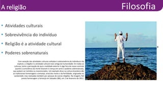 A religião
• Raul Spinassé/Agência A Tarde/Futura
Press
• Atividades culturais
• Sobrevivência do indivíduo
• Religião é a atividade cultural
• Poderes sobrenaturais
Com exceção das atividades culturais voltadas à sobrevivência do indivíduo e da
espécie, a religião é a atividade cultural mais antiga da humanidade. Em todas as
culturas, tanto a percepção de que a realidade exterior é algo fora de nosso controle
quanto a consciência da morte levaram à crença em seres e poderes sobrenaturais,
que podem ser temidos ou reverenciados. Um exemplo disso na cultura brasileira são
as tradicionais homenagens a Iemanjá, orixá dos mares e da fertilidade, originadas no
candomblé, mas realizadas também por pessoas de outras religiões. Na imagem, fiel
presta homenagem a Iemanjá em Salvador (BA), em 2 de fevereiro de 2011.
 