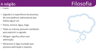 A religião
• Sagrado é a experiência da presença
de uma potência sobrenatural que
habita algum ser.
• Planta, Animal, Água, Fogo
• Todas as culturas possuem vocábulos
para exprimir o sagrado.
• Milagre: significa olhar com
admiração.
• Miraculum é algo inusitado que
provoca admiração e espanto.
• O sagrado
 