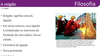 A religião
• A religião
•
Mark
Ralston/Agência
France-
Presse
• Religião: significa vínculo,
ligação.
• Em várias culturas, essa ligação
é simbolizada no momento de
fundação de uma aldeia, vila ou
cidade.
• Cerimônia da ligação
• Terra prometida
Cerimônia do Ano-Novo Tibetano no templo Yonghe, ou templo Lama, em
Pequim, na China, em fevereiro de 2012. O fogo simboliza a renovação e
nele os fiéis acendem incensos, usados para espalhar boa sorte. Nessa
ocasião, a comemoração sagrada serviu também de protesto político contra
a opressão do governo chinês ao Tibete.
 