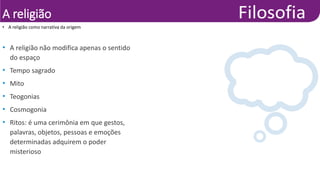 A religião
• A religião não modifica apenas o sentido
do espaço
• Tempo sagrado
• Mito
• Teogonias
• Cosmogonia
• Ritos: é uma cerimônia em que gestos,
palavras, objetos, pessoas e emoções
determinadas adquirem o poder
misterioso
• A religião como narrativa da origem
 