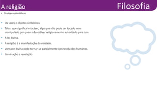 A religião
• Os seres e objetos simbólicos
• Tabu: que significa intocável, algo que não pode ser tocado nem
manipulado por quem não estiver religiosamente autorizado para isso.
• A lei divina.
• A religião é a manifestação da verdade.
• Vontade divina pode tornar-se parcialmente conhecida dos humanos.
• Iluminação e revelação
• Os objetos simbólicos
 