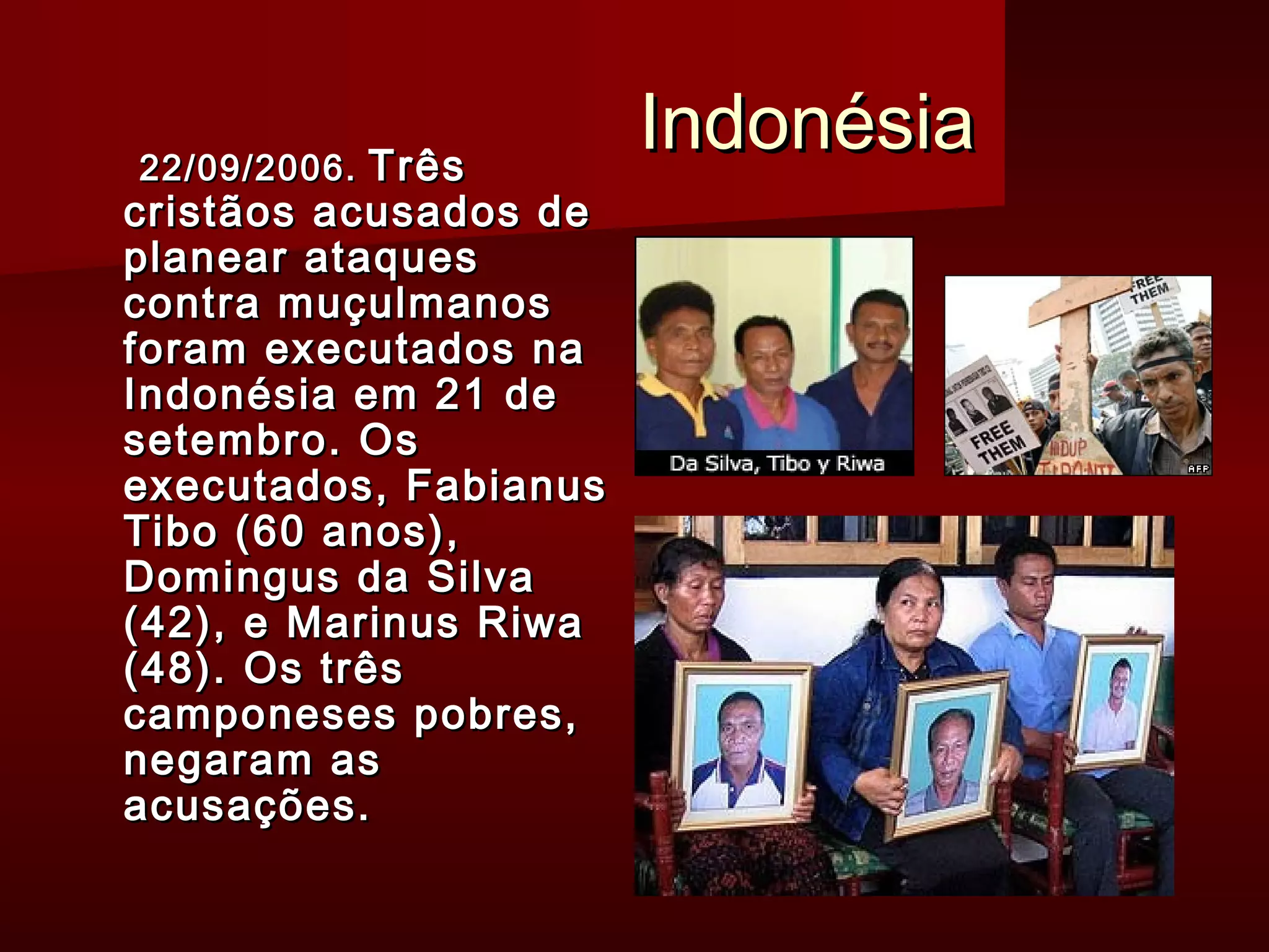 IInnddoonnééssiiaa 2222//0099//22000066.. TTrrêêss 
ccrriissttããooss aaccuussaaddooss ddee 
ppllaanneeaarr aattaaqquueess 
ccoonnttrraa mmuuççuullmmaannooss 
ffoorraamm eexxeeccuuttaaddooss nnaa 
IInnddoonnééssiiaa eemm 2211 ddee 
sseetteemmbbrroo.. OOss 
eexxeeccuuttaaddooss,, FFaabbiiaannuuss 
TTiibboo ((6600 aannooss)),, 
DDoommiinngguuss ddaa SSiillvvaa 
((4422)),, ee MMaarriinnuuss RRiiwwaa 
((4488)).. OOss ttrrêêss 
ccaammppoonneesseess ppoobbrreess,, 
nneeggaarraamm aass 
aaccuussaaççõõeess.. 
 