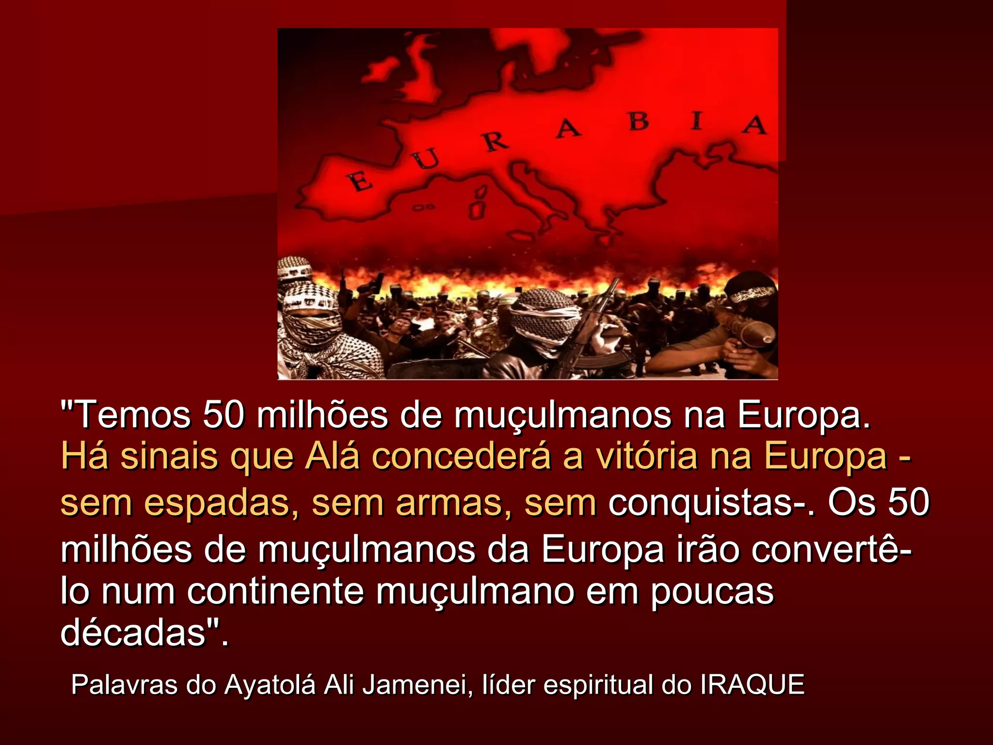 Temos 5500 mmiillhhõõeess ddee mmuuççuullmmaannooss nnaa EEuurrooppaa.. 
HHáá ssiinnaaiiss qquuee AAlláá ccoonncceeddeerráá aa vviittóórriiaa nnaa EEuurrooppaa -- 
sseemm eessppaaddaass,, sseemm aarrmmaass,, sseemm ccoonnqquuiissttaass--.. OOss 5500 
mmiillhhõõeess ddee mmuuççuullmmaannooss ddaa EEuurrooppaa iirrããoo ccoonnvveerrttêê-- 
lloo nnuumm ccoonnttiinneennttee mmuuççuullmmaannoo eemm ppoouuccaass 
ddééccaaddaass.. 
PPaallaavvrraass ddoo AAyyaattoolláá AAllii JJaammeenneeii,, llííddeerr eessppiirriittuuaall ddoo IIRRAAQQUUEE 
 