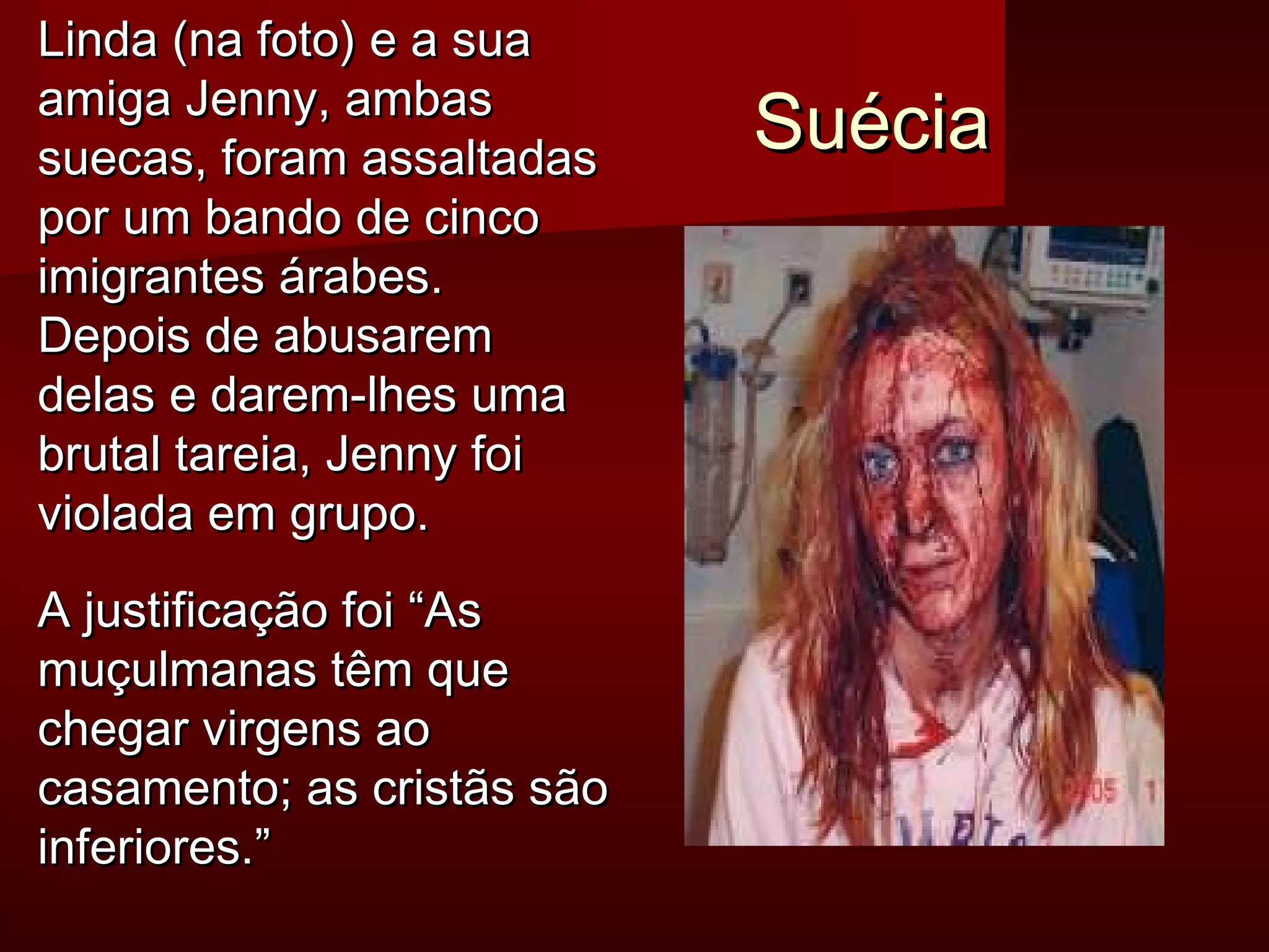 SSuuéécciiaa 
LLiinnddaa ((nnaa ffoottoo)) ee aa ssuuaa 
aammiiggaa JJeennnnyy,, aammbbaass 
ssuueeccaass,, ffoorraamm aassssaallttaaddaass 
ppoorr uumm bbaannddoo ddee cciinnccoo 
iimmiiggrraanntteess áárraabbeess.. 
DDeeppooiiss ddee aabbuussaarreemm 
ddeellaass ee ddaarreemm--llhheess uummaa 
bbrruuttaall ttaarreeiiaa,, JJeennnnyy ffooii 
vviioollaaddaa eemm ggrruuppoo.. 
AA jjuussttiiffiiccaaççããoo ffooii ““AAss 
mmuuççuullmmaannaass ttêêmm qquuee 
cchheeggaarr vviirrggeennss aaoo 
ccaassaammeennttoo;; aass ccrriissttããss ssããoo 
iinnffeerriioorreess..”” 
 