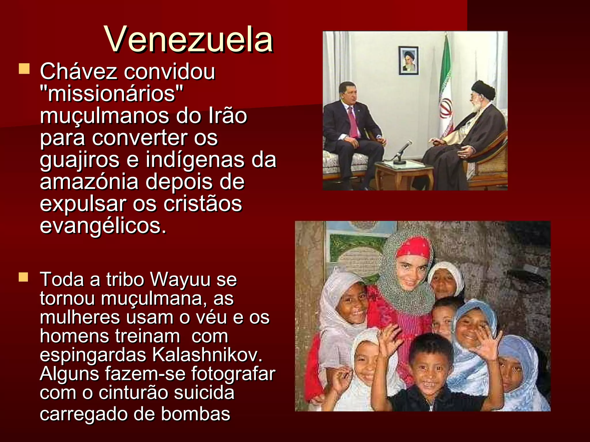 VVeenneezzuueellaa 
 CChháávveezz ccoonnvviiddoouu 
mmiissssiioonnáárriiooss 
mmuuççuullmmaannooss ddoo IIrrããoo 
ppaarraa ccoonnvveerrtteerr ooss 
gguuaajjiirrooss ee iinnddííggeennaass ddaa 
aammaazzóónniiaa ddeeppooiiss ddee 
eexxppuullssaarr ooss ccrriissttããooss 
eevvaannggéélliiccooss.. 
 TTooddaa aa ttrriibboo WWaayyuuuu ssee 
ttoorrnnoouu mmuuççuullmmaannaa,, aass 
mmuullhheerreess uussaamm oo vvééuu ee ooss 
hhoommeennss ttrreeiinnaamm ccoomm 
eessppiinnggaarrddaass KKaallaasshhnniikkoovv.. 
AAllgguunnss ffaazzeemm--ssee ffoottooggrraaffaarr 
ccoomm oo cciinnttuurrããoo ssuuiicciiddaa 
ccaarrrreeggaaddoo ddee bboommbbaass 
 