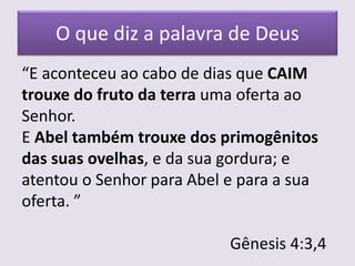 O que diz a palavra de Deus
“E aconteceu ao cabo de dias que CAIM
trouxe do fruto da terra uma oferta ao
Senhor.
E Abel também trouxe dos primogênitos
das suas ovelhas, e da sua gordura; e
atentou o Senhor para Abel e para a sua
oferta. ”
Gênesis 4:3,4
 