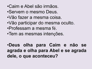 •Caim e Abel são irmãos.
•Servem o mesmo Deus.
•Vão fazer a mesma coisa.
•Vão participar do mesma oculto.
•Professam a mesma fé.
•Tem as mesmas intenções.
•Deus olha para Caim e não se
agrada e olha para Abel e se agrada
dele, o que aconteceu?
 