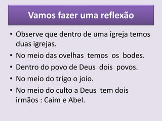 Vamos fazer uma reflexão
• Observe que dentro de uma igreja temos
duas igrejas.
• No meio das ovelhas temos os bodes.
• Dentro do povo de Deus dois povos.
• No meio do trigo o joio.
• No meio do culto a Deus tem dois
irmãos : Caim e Abel.
 