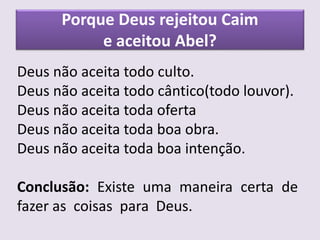 Porque Deus rejeitou Caim
e aceitou Abel?
Deus não aceita todo culto.
Deus não aceita todo cântico(todo louvor).
Deus não aceita toda oferta
Deus não aceita toda boa obra.
Deus não aceita toda boa intenção.
Conclusão: Existe uma maneira certa de
fazer as coisas para Deus.
 