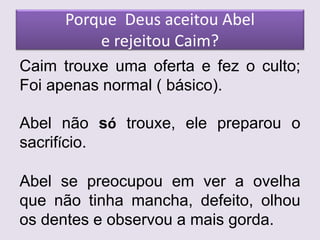 Porque Deus aceitou Abel
e rejeitou Caim?
Caim trouxe uma oferta e fez o culto;
Foi apenas normal ( básico).
Abel não só trouxe, ele preparou o
sacrifício.
Abel se preocupou em ver a ovelha
que não tinha mancha, defeito, olhou
os dentes e observou a mais gorda.
 