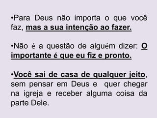 •Para Deus não importa o que você
faz, mas a sua intenção ao fazer.
•Não é a questão de alguém dizer: O
importante é que eu fiz e pronto.
•Você sai de casa de qualquer jeito,
sem pensar em Deus e quer chegar
na igreja e receber alguma coisa da
parte Dele.
 
