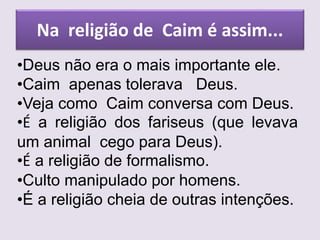 Na religião de Caim é assim...
•Deus não era o mais importante ele.
•Caim apenas tolerava Deus.
•Veja como Caim conversa com Deus.
•É a religião dos fariseus (que levava
um animal cego para Deus).
•É a religião de formalismo.
•Culto manipulado por homens.
•É a religião cheia de outras intenções.
 