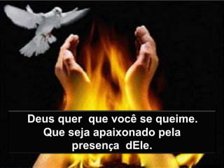 Deus quer que você se queime.
Que seja apaixonado pela
presença dEle.
 