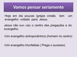 Vamos pensar seriamente
Hoje em dia poucas igrejas cristãs tem um
evangelho voltado para Jesus.
Jesus não tem sido o centro das pregações e do
evangelho.
•Um evangelho antropocêntrico.(homem no centro)
•Um evangelho triunfalista ( Prega o sucesso).
 