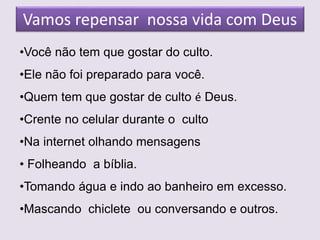 Vamos repensar nossa vida com Deus
•Você não tem que gostar do culto.
•Ele não foi preparado para você.
•Quem tem que gostar de culto é Deus.
•Crente no celular durante o culto
•Na internet olhando mensagens
• Folheando a bíblia.
•Tomando água e indo ao banheiro em excesso.
•Mascando chiclete ou conversando e outros.
 