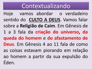 Contextualizando
Hoje vamos abordar o verdadeiro
sentido do CULTO A DEUS. Vamos falar
sobre a Religião de Caim. Em Gênesis de
1 a 3 fala da criação do universo, da
queda do homem e do afastamento de
Deus. Em Gênesis 4 ao 11 fala de como
as coisas estavam piorando em relação
ao homem a partir da sua expulsão do
Éden.
 