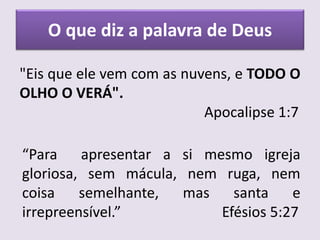 O que diz a palavra de Deus
"Eis que ele vem com as nuvens, e TODO O
OLHO O VERÁ".
Apocalipse 1:7
“Para apresentar a si mesmo igreja
gloriosa, sem mácula, nem ruga, nem
coisa semelhante, mas santa e
irrepreensível.” Efésios 5:27
 