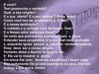 E você?
Tem promovido a verdade?
Qual a sua religião?
E a sua oferta? E o seu melhor ? Onde está?
Como você tem se professado a Cristo?
E a nossa dedicação?
O cuidado e o carinho com as coisas Dele?
E o Nosso amor para com Deus?
De certo que precisamos conhecer mais a Deus
Entender seus propósitos, ir a um nível mais profundo
e enquanto igreja passar a adora-lo verdadeiramente.
Essa deve ser a nossa religião.
Portanto deixa o Senhor te levar a ele.
E Ele vai te mostrar a glória.
Em breve Ele vem; Seremos escolhidos? Quem sabe.
Mas certamente Ele já está separando os seus. Ele vem
buscar a sua noiva. Amém
 