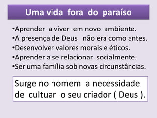 Uma vida fora do paraíso
•Aprender a viver em novo ambiente.
•A presença de Deus não era como antes.
•Desenvolver valores morais e éticos.
•Aprender a se relacionar socialmente.
•Ser uma família sob novas circunstâncias.
Surge no homem a necessidade
de cultuar o seu criador ( Deus ).
 