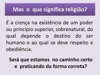 Mas o que significa religião?
É a crença na existência de um poder
ou princípio superior, sobrenatural, do
qual depende o destino do ser
humano e ao qual se deve respeito e
obediência.
Será que estamos no caminho certo
e praticando da forma correta?
 