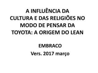 A INFLUÊNCIA DA
CULTURA E DAS RELIGIÕES NO
MODO DE PENSAR DA
TOYOTA: A ORIGEM DO LEAN
EMBRACO
Vers. 2017 março
 