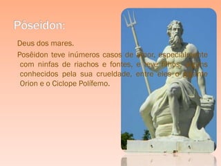Deus dos mares.
Posêidon teve inúmeros casos de amor, especialmente
 com ninfas de riachos e fontes, e teve filhos, alguns
 conhecidos pela sua crueldade, entre eles o gigante
 Orion e o Ciclope Polífemo.
 