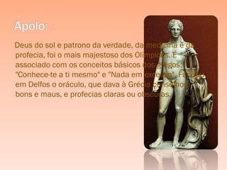 Deus do sol e patrono da verdade, da medicina e da
profecia, foi o mais majestoso dos Olímpicos. É
associado com os conceitos básicos dos gregos:
"Conhece-te a ti mesmo" e "Nada em excesso". Fundou
em Delfos o oráculo, que dava à Grécia conselhos,
bons e maus, e profecias claras ou obscuras.
 