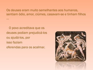 Os deuses eram muito semelhantes aos humanos,
sentiam ódio, amor, ciúmes, casavam-se e tinham filhos
…

  O povo acreditava que os
deuses podiam prejudicá-los
ou ajudá-los, por
isso faziam
oferendas para os acalmar.
 
