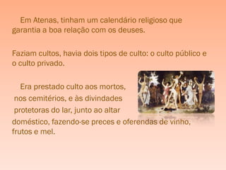 Em Atenas, tinham um calendário religioso que
garantia a boa relação com os deuses.

Faziam cultos, havia dois tipos de culto: o culto público e
o culto privado.

   Era prestado culto aos mortos,
 nos cemitérios, e às divindades
 protetoras do lar, junto ao altar
doméstico, fazendo-se preces e oferendas de vinho,
frutos e mel.
 