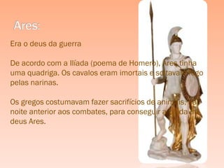 Era o deus da guerra

De acordo com a Ilíada (poema de Homero), Ares tinha
uma quadriga. Os cavalos eram imortais e soltavam fogo
pelas narinas.

Os gregos costumavam fazer sacrifícios de animais, na
noite anterior aos combates, para conseguir a ajuda do
deus Ares.
 