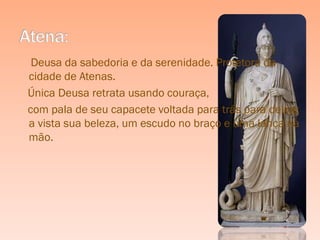 Deusa da sabedoria e da serenidade. Protetora da
cidade de Atenas.
Única Deusa retrata usando couraça,
com pala de seu capacete voltada para trás para deixar
a vista sua beleza, um escudo no braço e uma lança na
mão.
 