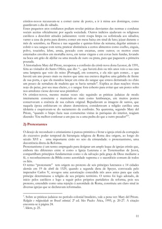 11
cristãos-novos recusavam-se a comer carne de porco, a ir à missa aos domingos, como
guardavam o dia do sábado.
Esses pequenos atos cotidianos podiam revelar práticas desviantes das normas e condutas
sociais aceitas oficialmente por aquela sociedade. Outros indícios ajudavam os religiosos
católicos a descobrir atitudes judaizantes: vestir roupa limpa ou sofisticada aos sábados;
varrer a casa da porta para dentro; comer em mesa baixa em sinal de luto; jejuar durante o
mês de setembro, na Páscoa e nas segundas e quintas-feiras da semana; degolar animais e
cobrir o seu sangue com terra; praticar abstinência a certos alimentos como coelho, enguia,
polvo, toucinho, lebre, arraia, pescado com escamas, entre outros; os mortos eram
enterrados envoltos em mortalha nova, em terras virgens e em covas bem fundas, levando
na boca um grão de aljôfar ou uma moeda de ouro ou prata, para que pagassem a primeira
pousada.
A historiadora Mary del Priore, recuperou a confissão da cristã-nova dona Leonor, de 1591,
feita ao visitador do Santo Ofício, que diz: “... que haverá dois ou três anos veio a sua casa
uma lampreia que veio do reino [Portugal], em conserva, e ela não quis comer... e que
haverá um ano pouco mais ou menos que uma sua escrava degolou uma galinha de frente
de sua porta, e que ela mandou lançar em cima do sangue que estava derramado no chão
um pouco de serradura de madeira que se havia serrado”. Explica as duas reações: tivera
nojo do peixe, por seu mau cheiro, e o sangue fora coberto para evitar que um porco solto
nos arredores viesse devorar seus pintinhos2
.
Os cristãos-novos, mesmo muitas vezes não seguindo as práticas judaicas de modo
inteiramente consciente e mantendo-as mais como lembranças, em muitos pontos
conservavam a essência de sua cultura original. Repudiavam as imagens de santos, que
naquela época enfeitavam os altares domésticos; consideravam a religião católica uma
idolatria e esquivavam-se do sacramento da confissão. Na quaresma, segundo Mary del
Priore, “quando o bispo fazia suas costumeiras visitas às paróquias do interior, reagiam
dizendo: ‘Era melhor confessar a um pau ou a uma pedra do que a outro pecador’”3
.
2) Protestantes
O desejo de reconduzir o cristianismo à pureza primitiva e livrar a igreja cristã da corrupção
do excessivo poder temporal da hierarquia religiosa de Roma deu origem, ao longo do
século XVI a uma importante cisão no seio da cristandade: o protestantismo, uma
decorrência direta da Reforma.
Protestantismo é um termo empregado para designar um amplo leque de igrejas cristãs que,
embora tão diferentes entre si como a Igreja Luterana e as Testemunhas de Jeová,
compartilham princípios fundamentais como o da salvação pela graça de Deus mediante a
fé, o reconhecimento da Bíblia como autoridade suprema e o sacerdócio comum de todos
os fiéis.
O termo “protestante” tem origem no protesto de seis príncipes luteranos e 14 cidades
alemãs em 19 de abril de 1529, quando a segunda dieta de Speyer, convocada pelo
imperador Carlos V, revogou uma autorização concedida três anos antes para que cada
príncipe determinasse a religião de seu próprio território. O termo foi logo adotado, de
início pelos católicos e logo a seguir pelos próprios partidários da reforma, pois seu
protesto, entendido como uma rejeição à autoridade de Roma, constituiu um claro sinal às
diversas igrejas que se declaravam reformadas.
2
. Sobre as práticas judaicas no período colonial brasileiro, vale a pena ver: Mary del Priore.
Religião e religiosidade no Brasil colonial. 2ª ed. São Paulo: Ática, 1995, p. 20-27. A citação
encontra-se à página 24.
3
. Idem, p. 25.
 