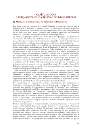 13
CAPÍTULO DOIS
A IGREJA CATÓLICA E A RELIGIÃO NO BRASIL IMPÉRIO
I) Mudanças e permanências no Brasil pós-Independência
Em linhas gerais, as estruturas da sociedade brasileira permaneceram intactas após a
Independência. O latifúndio, o trabalho escravo e a monocultura, tal como no período
colonial, mativeram-se como o tripé de sustentação da economia do país e dos privilégios
da sua aristocracia rural. Mesmo quando o café provocou aquilo que um historiador
chamou de “verdadeira revolução no âmbito das atividades produtivas”,
ao tornar-se o principal produto de nossa pauta de exportação e ao promover a
modernização de diversas áreas do Sul do país, não mudou a essência agro-exporadora e
monocultora de nossa economia. Continuávamos exercendo o papel de fornecedores de
produtos tropicais às potências industrializadas e possuidoras de capital, na Europa.
Pode-se afirmar que após 1822 o novo no Brasil era representado pela organização de um
Estado independente, simbolizado pela figura do Imperador D. Pedro I , pelos poderes
representativos da aristocracia rural (Parlamento e Poder Judiciário) e por um conjunto de
leis que passou a reger a vida do país em substituição aos antigos instrumentos da
dominação colonial. No plano político, os vinte e três anos que se seguiram à declaração
da Independência foram marcados por inúmeras tentativas de revoltas e sublevações.
Inicialmente contra o autoritarismo de D.Pedro I, representado pela dissolução da
Assembléia Constituinte de 1823 e pela imposição da Carta outorgada de 1824 e que levou
à abdicação em 7 de abril de 1831. Mas a renúncia do Imperador não foi suficiente para
acalmar os ânimos e restaurar a paz e a tranqüilidade no país. Na verdade, a figura de D.
Pedro I servira para encobrir um conflito mais grave e profundo entre os grupos políticos
surgidos no Brasil após a independência:
“Após a renúncia do Imperador as contradições entre as elites vieram a tona. Os liberais
exaltados desejavam uma maior autonomia para as províncias. Defendiam o fim do Poder
Moderador, a ampliação do direito de voto, a extinção do Conselho de Estado e da
vitaliciedade do Senado, embora não propusessem reformas sociais mais profundas.
Organizaram a Sociedade Federal, sendo denominados, também, de "farroupilhas" (vestido
de farrapos), em virtude de seu proselitismo junto à arraia miúda urbana.
Os restauradores, ou "caramurus", apoiados principalmente por comerciantes e
funcionários portugueses, defendiam o retorno do Imperador e criticavam os dirigentes
regenciais que, segundo eles, permitiram a instauração da "anarquia" após a abdicação.
Com a morte de Pedro I, em 1834, os remanescentes deste grupo aderiram aos moderados.
Os Liberais Moderados, ou "chimangos", constituíram a força política do período
regencial. Organizaram a "Sociedade Defensora da Liberdade e Independência Nacional".
Eram defensores da centralização. Entre os componentes deste grupo, destacaram-se, entre
outros, o Padre Diogo Feijó, Bernardo Pereira de Vasconcelos, o jornalista Evaristo da
Veiga e o Senador Nicolau Campos Vergueiro. Os liberais moderados agiam mais como
moderados do que liberais.
Desde o início da regência os liberais moderados buscaram combater tanto os "caramurus"
quanto os "farroupilhas". Estes eram acusados de promover as "desordens" e "anarquia"
que levariam ao esfacelamento do país. Os principais cargos públicos e políticos foram
sendo ocupados pelos moderados, impondo as suas diretrizes. Os seus tentáculos se
estendiam para todos os cantos do Império, formando um verdadeiro Estado dentro do
Estado. Por outro lado, cabe ressaltar que estas facções da elite, embora pertencentes a
grupos distintos, estavam preocupadas, acima de tudo, em criar condições para a
organização do Estado. As divergências que ocorriam eram mais de forma do que de
 