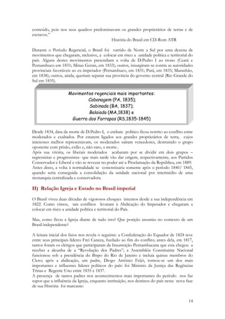 14
conteúdo, pois nos seus quadros predominavam os grandes proprietários de terras e de
escravos.”
História do Brasil em CD-Rom ATR
Durante o Período Regencial, o Brasil foi varrido de Norte a Sul por uma dezena de
movimentos que chegaram, inclusive, a colocar em risco a unidade política e territorial do
país. Alguns destes movimentos pretendiam a volta de D.Pedro I ao trono (Ceará e
Pernambuco em 1831; Minas Gerais, em 1833); outros, insurgiram-se contra as autoridades
provinciais favoráveis ao ex-imperador (Pernambuco, em 1831; Pará, em 1835; Maranhão,
em 1838); outros, ainda, queriam separar sua província do governo central (Rio Grande do
Sul em 1835).
Desde 1834, data da morte de D.Pedro I, o embate político ficou restrito ao conflito entre
moderados e exaltados. Por estarem ligados aos grandes proprietários de terra, cujos
interesses melhor representavam, os moderados saíram vencedores, destruindo o grupo
oponente com prisão, exílio e, não raro, a morte..
Após sua vitória, os liberais moderados acabaram por se dividir em dois grupos –
regressistas e progressistas- que mais tarde vão dar origem, respectivamente, aos Partidos
Conservador e Liberal e vão se revezar no poder até a Proclamação da República, em 1889.
Antes disso, a volta à normalidade se concretizaria somente após o período 1840/ 1845,
quando seria conseguida a consolidação da unidade nacional por intermédio de uma
monarquia centralizada e conservadora.
II) Relação Igreja e Estado no Brasil imperial
O Brasil viveu duas décadas de vigorosos choques internos desde a sua independência em
1822. Como vimos, tais conflitos levaram à Abdicação do Imperador e chegaram a
colocar em risco a unidade política e territorial do País.
Mas, como ficou a Igreja diante de tudo isto? Que posição assumiu no contexto de um
Brasil independente?
A leitura inicial dos fatos nos revela o seguinte: a Confederação do Equador de 1824 teve
entre seus principais líderes Frei Caneca, fuzilado ao fim do conflito; antes dela, em 1817,
tantos foram os clérigos que participaram da Insurreição Pernambucana que esta chegou a
receber a alcunha de a “Revolução dos Padres”; a Assembléia Constituinte Nacional
funcionou sob a presidência do Bispo do Rio de Janeiro e incluía quinze membros do
Clero; após a abdicação, um padre, Diogo Antônio Feijó, tornou-se um dos mais
importantes e influentes líderes políticos do país: foi Ministro da Justiça das Regências
Trinas e Regente Uno entre 1835 e 1837.
A presença de tantos padres nos acontecimentos mais importantes do período nos faz
supor que a influência da Igreja, enquanto instituição, nos destinos do país nesta nova fase
de sua História foi marcante:
Movimentos regenciais mais importantes:
Cabanagem (PA, 1835);
Sabinada (BA, 1837);
Balaiada (MA,1838) e
Guerra dos Farrapos (RS,1835-1845)
 