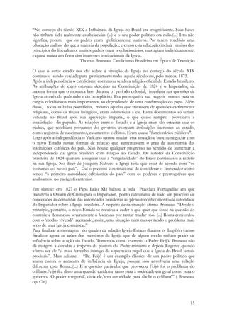 15
“No começo do século XIX a Influência da Igreja no Brasil era insignificante. Suas bases
não tinham sido realmente estabelecidas (...) e o seu poder político era nulo.(...) Isto não
significa, porém, que os padres eram politicamente inativos. Por terem recebido uma
educação melhor do que a maioria da população, e como esta educação incluía muitos dos
princípios do liberalismo, muitos padres eram revolucionários, mas agiam individualmente,
e quase nunca em favor dos interesses institucionais da Igreja.
Thomas Bruneau: Catolicismo Brasileiro em Época de Transição
O que o autor citado nos diz sobre a situação da Igreja no começo do século XIX
continuou sendo verdade para praticamente todo aquele século até, pelo menos, 1875.
Após a independência o catolicismo continuou sendo a religião oficial do Estado brasileiro.
As atribuições do clero estavam descritas na Constituição de 1824 e o Imperador, da
mesma forma que o monarca luso durante o período colonial, interferia nas questões da
Igreja através do padroado e do beneplácito. Era prerrogativa sua sugerir nomes para os
cargos eclesiásticos mais importantes, só dependendo de uma confirmação do papa. Além
disso, todas as bulas pontifícias, mesmo aquelas que tratassem de questões estritamente
religiosas, como os rituais litúrgicos, eram submetidas a ele. Estes documentos só teriam
validade no Brasil após sua aprovação imperial, o que quase sempre provocava a
insatisfação do papado. As relações entre o Estado e a Igreja eram tão estreitas que os
padres, que recebiam proventos do governo, exerciam atribuições inerentes ao estado,
como registros de nascimentos, casamentos e óbitos. Eram quase "funcionários públicos".
Logo após a independência o Vaticano tentou mudar esta situação e buscou negociar com
o novo Estado novas formas de relação que aumentassem o grau de autonomia das
instituições católicas do país. Não houve qualquer progresso no sentido de aumentar a
independência da Igreja brasileira com relação ao Estado. Os autores da Constituição
brasileira de 1824 queriam assegurar que a “singularidade” do Brasil continuasse a refletir
na sua Igreja. No dizer de Joaquim Nabuco a Igreja teria que estar de acordo com “os
costumes do nosso país”. Daí o preceito constitucional de considerar o Imperador como
sendo “a primeira autoridade eclesiástica do país” com os poderes e prerrogativas que
analisamos no parágrafo anterior.
Em síntese: em 1827 o Papa Leão XII baixou a bula Praeclara Portugalliae em que
transferia a Ordem de Cristo para o Imperador, ponto culminante de todo um processo de
concessões às demandas das autoridades brasileiras ao pleno reconhecimento da autoridade
do Imperador sobre a Igreja brasileira. A respeito desta situação afirma Bruneau: “Desde o
princípio, portanto, o novo Estado se recusou a ceder o que quer que fosse na questão do
controle e denunciou severamente o Vaticano por tentar mudar isso. (...) Roma concordou
com o ‘modus vivendi’ aceitando, assim, uma situação ruim mas evitando o problema mais
sério de uma Igreja cismática..”
Para finalizar a montagem do quadro da relação Igreja-Estado durante o Império vamos
focalizar agora as ações dos membros da Igreja que de algum modo tinham poder de
influência sobre a ação do Estado. Tomemos como exemplo o Padre Feijó. Bruneau não
dá margem a dúvidas a respeito da postura do Padre-ministro e depois Regente quando
afirma ser ele “o mais ferrenho inimigo da supremacia papal que a Igreja do Brasil jamais
produziu”. Mais adiante: “Pe. Feijó é um exemplo clássico de um padre político que
atuou contra o aumento de influência da Igreja, porque isso envolveria uma relação
diferente com Roma..(...) E a questão particular que provocou Feijó foi o problema do
celibato.Feijó fez disto uma questão candente tanto para a sociedade em geral como para o
governo. ‘O poder temporal’, dizia ele,’tem autoridade para abolir o celibato’” ( Bruneau,
op. Cit.)
 