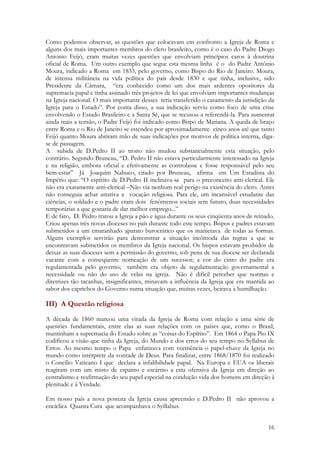 16
Como podemos observar, as questões que colocavam em confronto a Igreja de Roma e
alguns dos mais importantes membros do clero brasileiro, como é o caso do Padre Diogo
Antonio Feijó, eram muitas vezes questões que envolviam princípios caros à doutrina
oficial de Roma. Um outro exemplo que segue esta mesma linha é o do Padre Antônio
Moura, indicado a Roma em 1833, pelo governo, como Bispo do Rio de Janeiro. Moura,
de intensa militância na vida política do país desde 1830 e que tinha, inclusive, sido
Presidente da Câmara, “era conhecido como um dos mais ardentes opositores da
supremacia papal e tinha assinado três projetos de lei que envolviam importantes mudanças
na Igreja nacional. O mais importante desses teria transferido o casamento da jurisdição da
Igreja para o Estado”. Por conta disso, a sua indicação serviu como foco de uma crise
envolvendo o Estado Brasileiro e a Santa Sé, que se recusou a referendá-la. Para aumentar
ainda mais a tensão, o Padre Feijó foi indicado como Bispo de Mariana. A queda de braço
entre Roma e o Rio de Janeiro se estendeu por aproximadamente cinco anos até que tanto
Feijó quanto Moura abriram mão de suas indicações por motivos de política interna, diga-
se de passagem.
A subida de D.Pedro II ao trono não mudou substancialmente esta situação, pelo
contrário. Segundo Bruneau, “D. Pedro II não estava particularmente interessado na Igreja
e na religião, embora oficial e efetivamente as controlasse e fosse responsável pelo seu
bem-estar” Já Joaquim Nabuco, citado por Bruneau, afirma em Um Estadista do
Império que: “O espírito de D.Pedro II inclinava-se para o preconceito anti-clerical. Ele
não era exatamente anti-clerical –Não via nenhum real perigo na existência do clero. Antes
não conseguia achar atrativa a vocação religiosa. Para ele, um incansável estudante das
ciências, o soldado e o padre eram dois fenômenos sociais sem futuro, duas necessidades
temporárias a que gostaria de dar melhor emprego...”
E de fato, D. Pedro tratou a Igreja a pão e água durante os seus cinqüenta anos de reinado.
Criou apenas três novas dioceses no país durante todo este tempo. Bispos e padres estavam
submetidos a um emaranhado aparato burocrático que os manietava de todas as formas.
Alguns exemplos servirão para demonstrar a situação incômoda das regras a que se
encontravam submetidos os membros da Igreja nacional. Os bispos estavam proibidos de
deixar as suas dioceses sem a permissão do governo, sob pena de sua diocese ser declarada
vacante com a conseqüente nomeação de um sucessor; a cor do cinto do padre era
regulamentada pelo governo; também era objeto de regulamentação governamental a
necessidade ou não do uso de velas na igreja. Não é difícil perceber que normas e
diretrizes tão tacanhas, insignificantes, minavam a influência da Igreja que era mantida ao
sabor dos caprichos do Governo numa situação que, muitas vezes, beirava a humilhação.
III) A Questão religiosa
A década de 1860 marcou uma virada da Igreja de Roma com relação a uma série de
questões fundamentais, entre elas as suas relações com os países que, como o Brasil,
mantinham a supremacia do Estado sobre as “coisas do Espírito”. Em 1864 o Papa Pio IX
codificou a visão que tinha da Igreja, do Mundo e dos erros do seu tempo no Syllabus de
Erros. Ao mesmo tempo o Papa enfatizava com veemência o papel-chave da Igreja no
mundo como intérprete da vontade de Deus. Para finalizar, entre 1868/1870 foi realizado
o Concílio Vaticano I que declara a infalibilidade papal. Na Europa e EUA os liberais
reagiram com um misto de espanto e escárnio a esta ofensiva da Igreja em direção ao
centralismo e reafirmação do seu papel especial na condução vida dos homens em direção à
plenitude e à Verdade.
Em nosso país a nova postura da Igreja causa apreensão e D.Pedro II não aprovou a
encíclica Quanta Cura que acompanhava o Syillabus.
 
